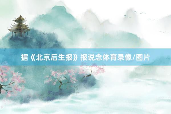 据《北京后生报》报说念体育录像/图片