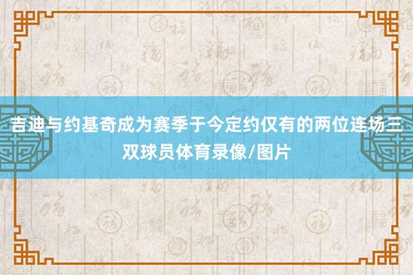 吉迪与约基奇成为赛季于今定约仅有的两位连场三双球员体育录像/图片