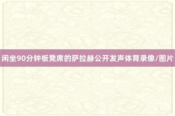 闲坐90分钟板凳席的萨拉赫公开发声体育录像/图片