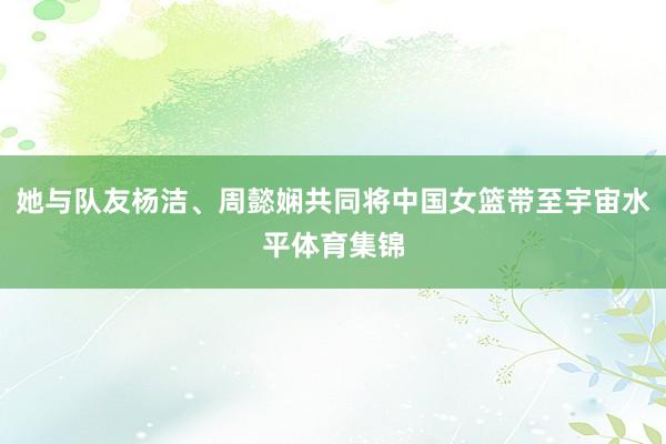 她与队友杨洁、周懿娴共同将中国女篮带至宇宙水平体育集锦