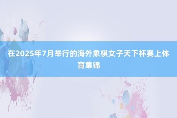 在2025年7月举行的海外象棋女子天下杯赛上体育集锦