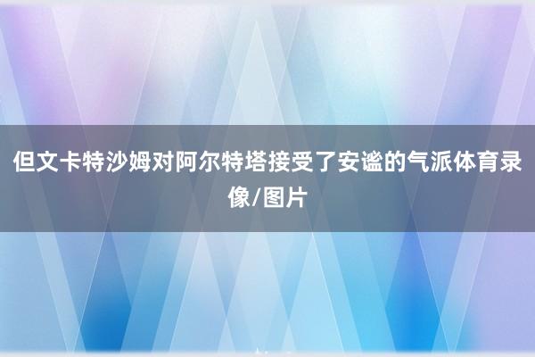 但文卡特沙姆对阿尔特塔接受了安谧的气派体育录像/图片