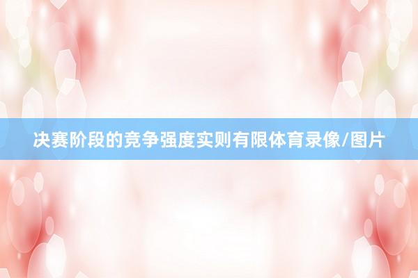 决赛阶段的竞争强度实则有限体育录像/图片