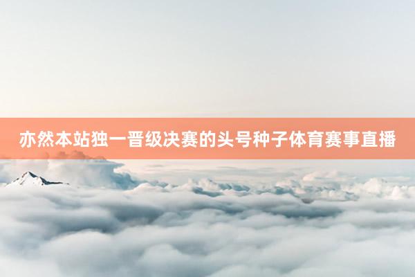 亦然本站独一晋级决赛的头号种子体育赛事直播