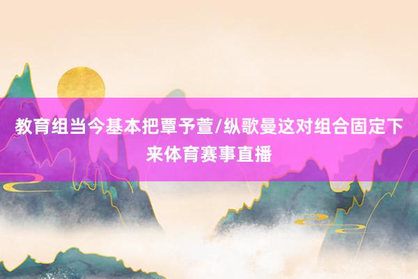 教育组当今基本把覃予萱/纵歌曼这对组合固定下来体育赛事直播