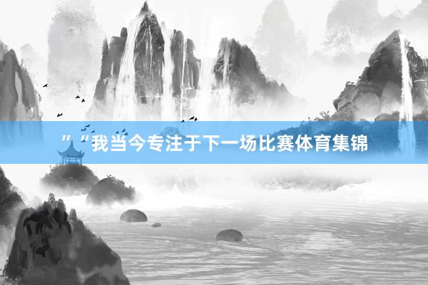 ”“我当今专注于下一场比赛体育集锦