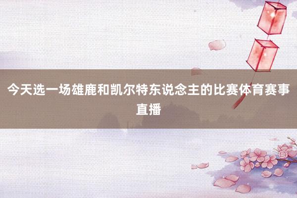 今天选一场雄鹿和凯尔特东说念主的比赛体育赛事直播