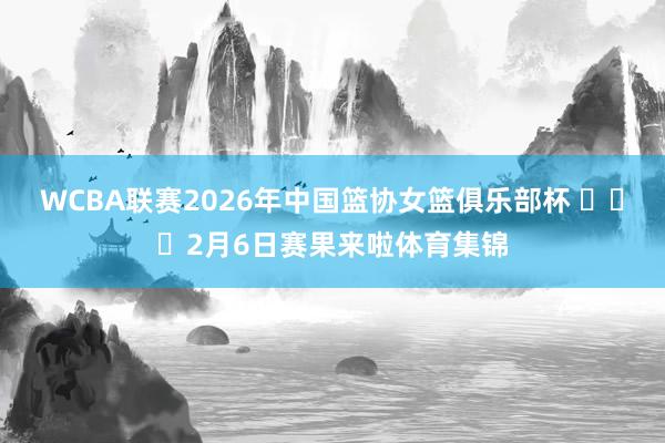 WCBA联赛2026年中国篮协女篮俱乐部杯 ​​​2月6日赛果来啦体育集锦