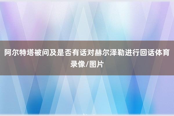 阿尔特塔被问及是否有话对赫尔泽勒进行回话体育录像/图片