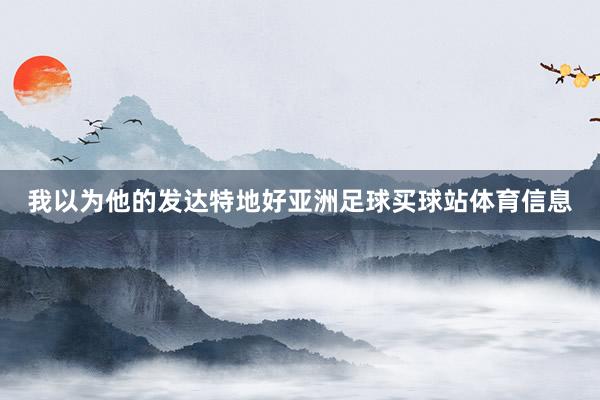 我以为他的发达特地好亚洲足球买球站体育信息