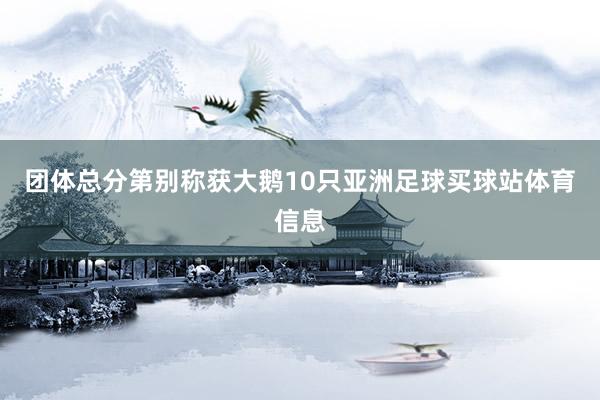团体总分第别称获大鹅10只亚洲足球买球站体育信息