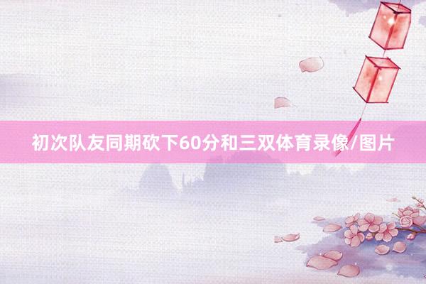 初次队友同期砍下60分和三双体育录像/图片