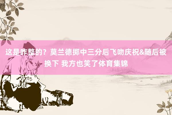 这是咋整的？莫兰德掷中三分后飞吻庆祝&随后被换下 我方也笑了体育集锦