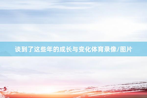 谈到了这些年的成长与变化体育录像/图片