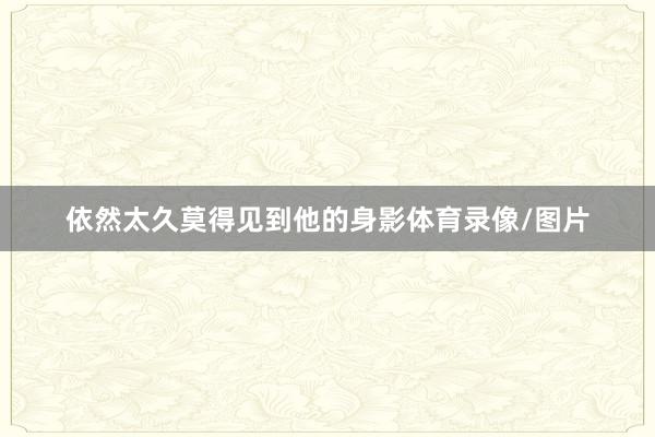 依然太久莫得见到他的身影体育录像/图片