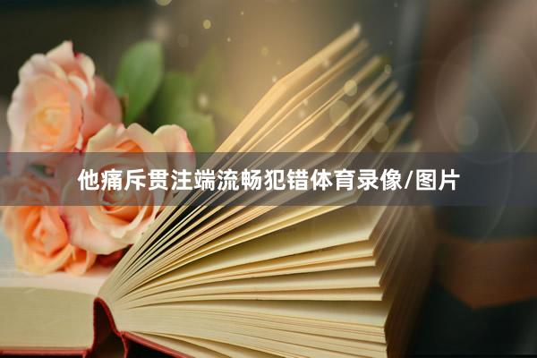 他痛斥贯注端流畅犯错体育录像/图片