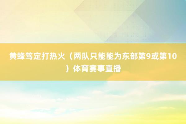 黄蜂笃定打热火（两队只能能为东部第9或第10）体育赛事直播