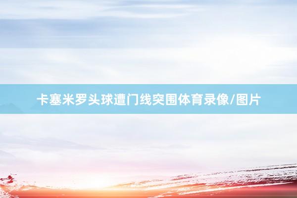 卡塞米罗头球遭门线突围体育录像/图片
