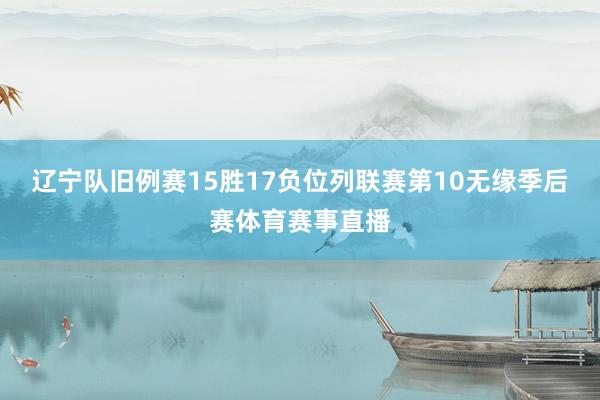 辽宁队旧例赛15胜17负位列联赛第10无缘季后赛体育赛事直播