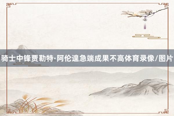 骑士中锋贾勒特·阿伦遑急端成果不高体育录像/图片