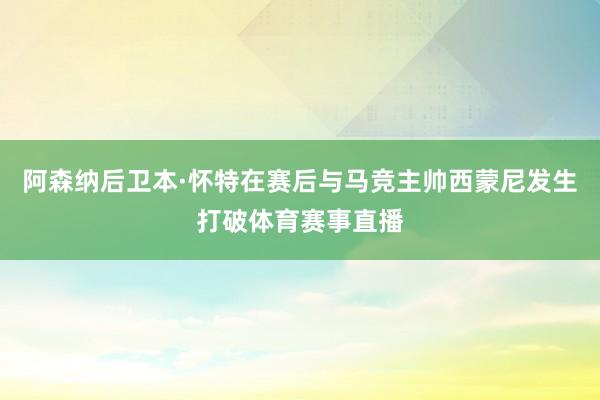 阿森纳后卫本·怀特在赛后与马竞主帅西蒙尼发生打破体育赛事直播