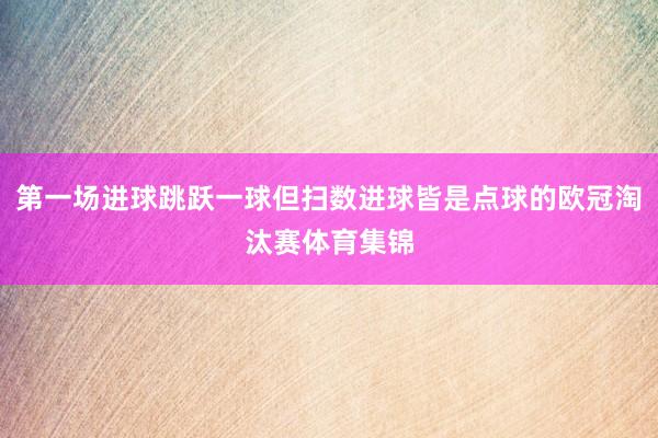第一场进球跳跃一球但扫数进球皆是点球的欧冠淘汰赛体育集锦