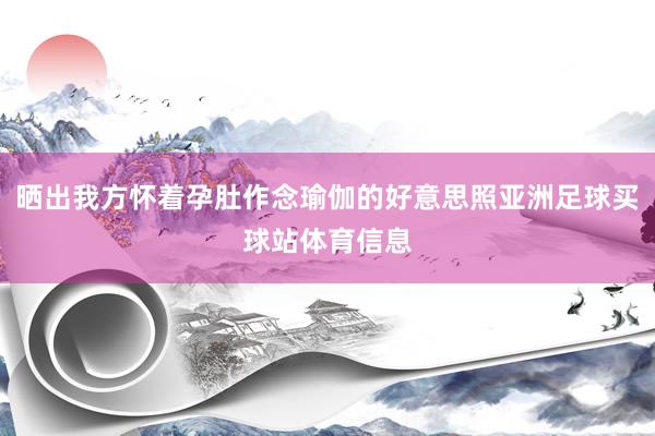 晒出我方怀着孕肚作念瑜伽的好意思照亚洲足球买球站体育信息