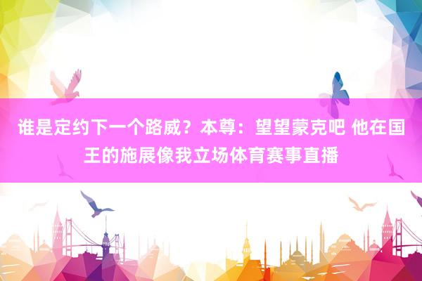 谁是定约下一个路威？本尊：望望蒙克吧 他在国王的施展像我立场体育赛事直播