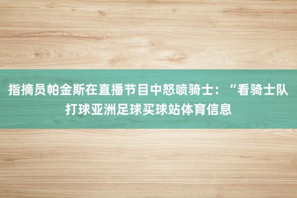 指摘员帕金斯在直播节目中怒喷骑士：“看骑士队打球亚洲足球买球站体育信息