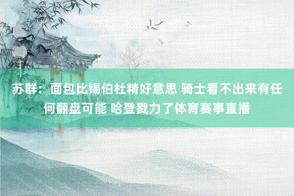苏群：面包比锡伯杜精好意思 骑士看不出来有任何翻盘可能 哈登戮力了体育赛事直播